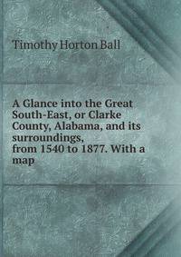 A Glance into the Great South-East, or Clarke County, Alabama, and its surroundings, from 1540 to 1877. With a map.