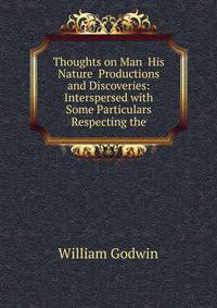 Thoughts on Man His Nature Productions and Discoveries: Interspersed with Some Particulars Respecting the