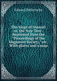 The Siege of Ostend: or, the New Troy . Reprinted from the "Proceedings of the Huguenot Society," etc. With plates and a map.