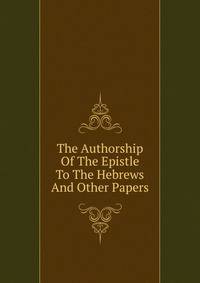The Authorship Of The Epistle To The Hebrews And Other Papers