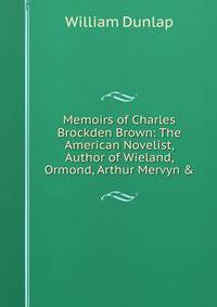 Memoirs of Charles Brockden Brown: The American Novelist, Author of Wieland, Ormond, Arthur Mervyn &amp;