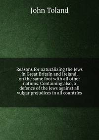 Reasons for naturalizing the Jews in Great Britain and Ireland, on the same foot with all other nations. Containing also, a defence of the Jews against all vulgar prejudices in all countries.