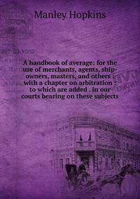 A handbook of average: for the use of merchants, agents, ship-owners, masters, and others : with a chapter on arbitration : to which are added . in our courts bearing on these subjects.