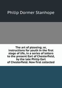The art of pleasing; or, instructions for youth in the first stage of life, in a series of letters to the present Earl of Chesterfield, by the late Philip Earl of Chesterfield. Now first collected.