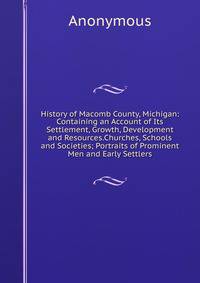 History of Macomb County, Michigan: Containing an Account of Its Settlement, Growth, Development and Resources.Churches, Schools and Societies; Portraits of Prominent Men and Early Settlers.