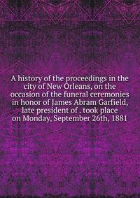 A history of the proceedings in the city of New Orleans, on the occasion of the funeral ceremonies in honor of James Abram Garfield, late president of . took place on Monday, September 26th, 1881