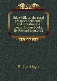 Edge-hill, or, the rural prospect delineated and moralized. A poem. In four books. By Richard Jago, A.M.