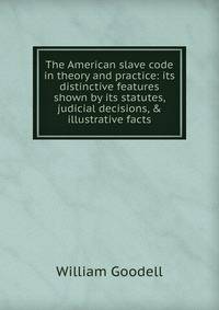 The American slave code in theory and practice: its distinctive features shown by its statutes, judicial decisions, &amp; illustrative facts.