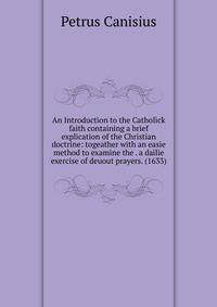 An Introduction to the Catholick faith containing a brief explication of the Christian doctrine: togeather with an easie method to examine the . a dailie exercise of deuout prayers. (1633)