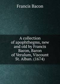 A collection of apophthegms, new and old by Francis Bacon, Baron of Verulum, Viscount St. Alban. (1674)