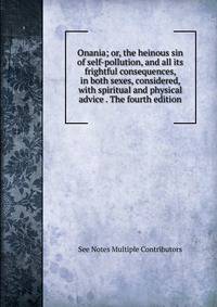 Onania; or, the heinous sin of self-pollution, and all its frightful consequences, in both sexes, considered, with spiritual and physical advice . The fourth edition.