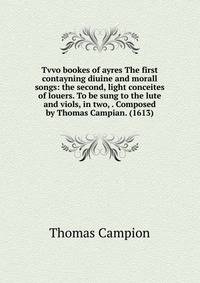 Tvvo bookes of ayres The first contayning diuine and morall songs: the second, light conceites of louers. To be sung to the lute and viols, in two, . Composed by Thomas Campian. (1613)