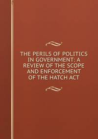 THE PERILS OF POLITICS IN GOVERNMENT: A REVIEW OF THE SCOPE AND ENFORCEMENT OF THE HATCH ACT