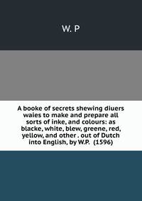 A booke of secrets shewing diuers waies to make and prepare all sorts of inke, and colours: as blacke, white, blew, greene, red, yellow, and other . out of Dutch into English, by W.P. (1596)