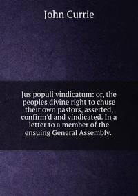 Jus populi vindicatum: or, the peoples divine right to chuse their own pastors, asserted, confirm'd and vindicated. In a letter to a member of the ensuing General Assembly. .