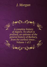 A complete history of Algiers. To which is prefixed, an epitome of the general history of Barbary, from the earliest times: . Volume 1 of 2