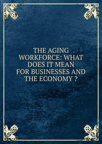 THE AGING WORKFORCE: WHAT DOES IT MEAN FOR BUSINESSES AND THE ECONOMY ?