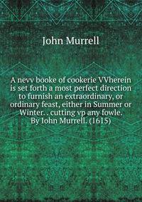 A nevv booke of cookerie VVherein is set forth a most perfect direction to furnish an extraordinary, or ordinary feast, either in Summer or Winter. . cutting vp any fowle. By Iohn Murrell. (1615)