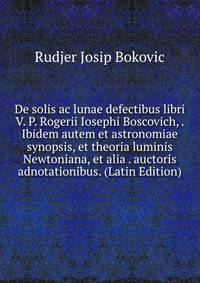 De solis ac lunae defectibus libri V. P. Rogerii Iosephi Boscovich, . Ibidem autem et astronomiae synopsis, et theoria luminis Newtoniana, et alia . auctoris adnotationibus. (Latin Edition)