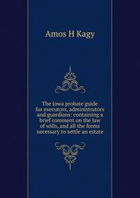The Iowa probate guide for executors, administrators and guardians: containing a brief comment on the law of wills, and all the forms necessary to settle an estate.
