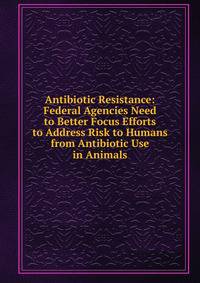 Antibiotic Resistance: Federal Agencies Need to Better Focus Efforts to Address Risk to Humans from Antibiotic Use in Animals