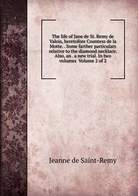 The life of Jane de St. Remy de Valois, heretofore Countess de la Motte. . Some farther particulars relative to the diamond necklace. Also, an . a new trial. In two volumes Volume 2 of 2