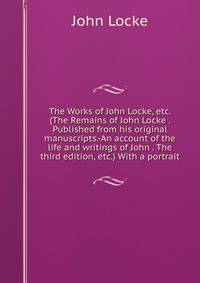 The Works of John Locke, etc. (The Remains of John Locke . Published from his original manuscripts.-An account of the life and writings of John . The third edition, etc.) With a portrait.