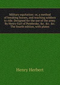 Military equitation: or, a method of breaking horses, and teaching soldiers to ride. Designed for the use of the army. By Henry Earl of Pembroke, &amp;c. &amp;c. &amp;c. The fourth edition, with plates.