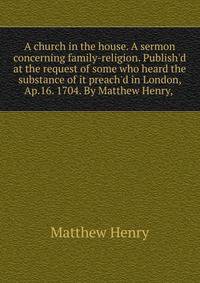 A church in the house. A sermon concerning family-religion. Publish'd at the request of some who heard the substance of it preach'd in London, Ap.16. 1704. By Matthew Henry, .