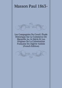 Les Compagnies Du Corail; Etude Historique Sur Le Commerce De Marseille Au 16 Siecle Et Les Origines De La Colonisation Francaise En Algerie-tunisie (French Edition)
