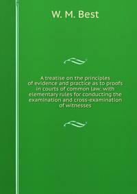 A treatise on the principles of evidence and practice as to proofs in courts of common law: with elementary rules for conducting the examination and cross-examination of witnesses.