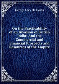 On the Practicability of an Invasion of British India: And the Commercial and Financial Prospects and Resources of the Empire