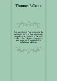 A description of Patagonia, and the adjoining parts of South America: containing an account of the soil, produce, the religion, government, and some particulars relating to Falkland's islands.