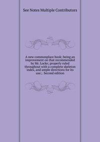 A new commonplace book; being an improvement on that recommended by Mr. Locke; properly ruled throughout with a complete skeleton index, and ample directions for its use; . Second edition.