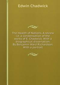 The Health of Nations. A review i.e. a condensation of the works of E. Chadwick. With a biographical dissertation. By Benjamin Ward Richardson. With a portrait.
