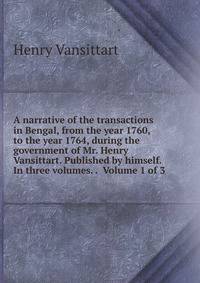 A narrative of the transactions in Bengal, from the year 1760, to the year 1764, during the government of Mr. Henry Vansittart. Published by himself. In three volumes. . Volume 1 of 3