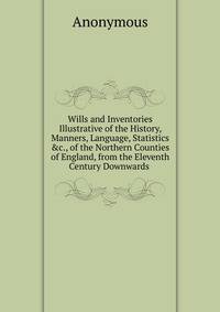 Wills and Inventories Illustrative of the History, Manners, Language, Statistics &amp;c., of the Northern Counties of England, from the Eleventh Century Downwards .