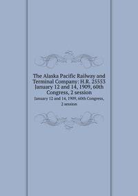 The Alaska Pacific Railway and Terminal Company: H.R. 25553. January 12 and 14, 1909, 60th Congress, 2 session