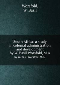 South Africa: a study in colonial administration and development. by W. Basil Worsfold, M.A.