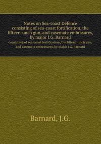 Notes on Sea-coast Defence. consisting of sea-coast fortification, the fifteen-unch gun, and casemate embrasures, by major J.G. Barnard