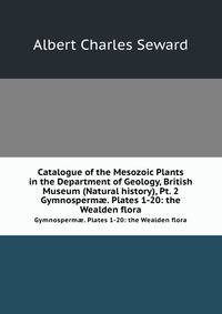 Catalogue of the Mesozoic Plants in the Department of Geology, British Museum (Natural history), Pt. 2. Gymnosperm. Plates 1-20: the Wealden flora