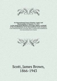 An International Court of Justice: Letter and Memorandum of January 12, 1914. to the Netherland Minister of Foreign Affairs, in behalf of the Establishment of an International Court of Justice