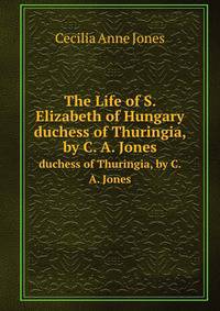The Life of S. Elizabeth of Hungary. duchess of Thuringia, by C. A. Jones