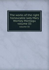 The works of the right honourable lady Mary Wortley Montagu. volume III