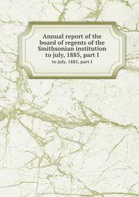 Annual report of the board of regents of the Smithsonian institution. to july, 1885, part I