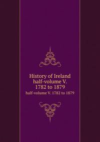 History of Ireland. half-volume V. 1782 to 1879
