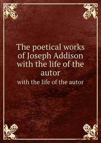 The poetical works of Joseph Addison. with the life of the autor