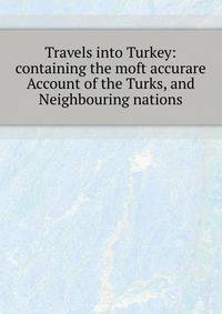 Travels into Turkey: containing the moft accurare Account of the Turks, and Neighbouring nations