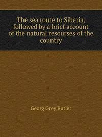 The sea route to Siberia, followed by a brief account of the natural resourses of the country
