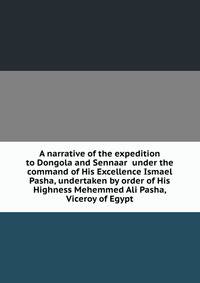 A narrative of the expedition to Dongola and Sennaar under the command of His Excellence Ismael Pasha, undertaken by order of His Highness Mehemmed Ali Pasha, Viceroy of Egypt